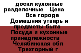   доски кухонные разделочные › Цена ­ 100 - Все города Домашняя утварь и предметы быта » Посуда и кухонные принадлежности   . Челябинская обл.,Трехгорный г.